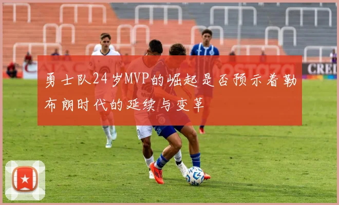 勇士队24岁MVP的崛起是否预示着勒布朗时代的延续与变革