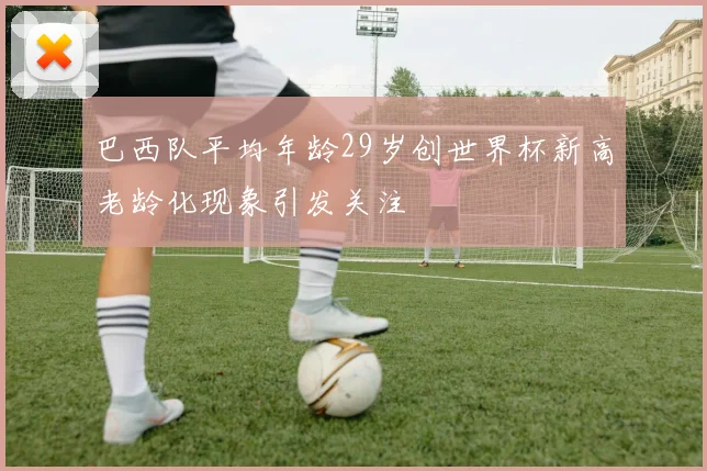 巴西队平均年龄29岁创世界杯新高老龄化现象引发关注