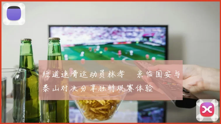 短道速滑运动员林孝埈亲临国安与泰山对决分享独特观赛体验