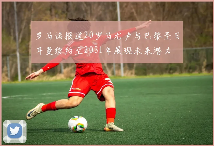 罗马诺报道20岁马尤卢与巴黎圣日耳曼续约至2031年展现未来潜力