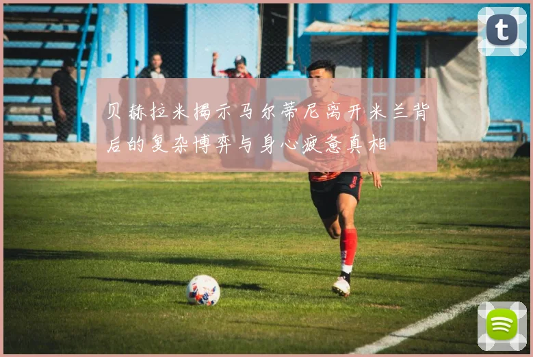 贝赫拉米揭示马尔蒂尼离开米兰背后的复杂博弈与身心疲惫真相