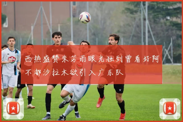 西热盛赞朱芳雨眼光独到曾看好阿不都沙拉木欲引入广东队
