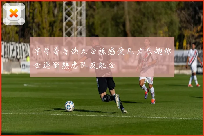 字母哥与热火合练感受压力乐趣称会逐渐熟悉队友配合