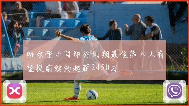 凯尔登合同即将到期最佳第六人有望提前续约起薪2450万