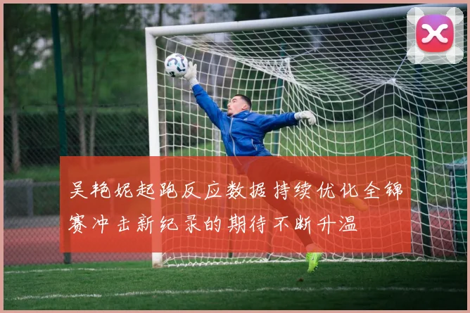 吴艳妮起跑反应数据持续优化全锦赛冲击新纪录的期待不断升温