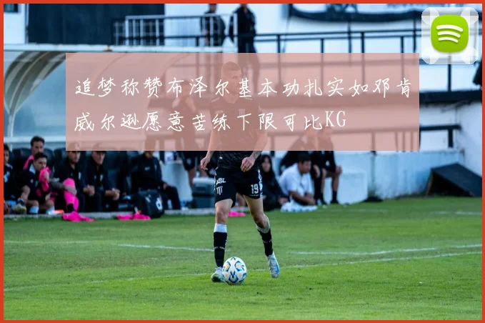 追梦称赞布泽尔基本功扎实如邓肯威尔逊愿意苦练下限可比KG