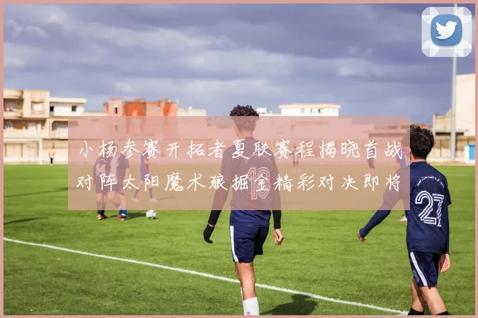 小杨参赛开拓者夏联赛程揭晓首战对阵太阳魔术狼掘金精彩对决即将开启