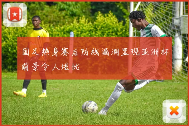 国足热身赛后防线漏洞显现亚洲杯前景令人堪忧