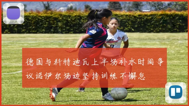 德国与科特迪瓦上半场补水时间争议诺伊尔场边坚持训练不懈怠