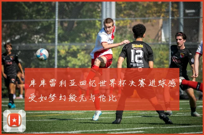 库库雷利亚回忆世界杯决赛进球感受如梦幻般无与伦比