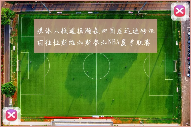 媒体人报道杨瀚森回国后迅速转机前往拉斯维加斯参加NBA夏季联赛