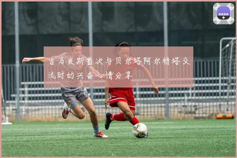 吉马良斯首次与贝尔塔阿尔特塔交流时的兴奋心情分享